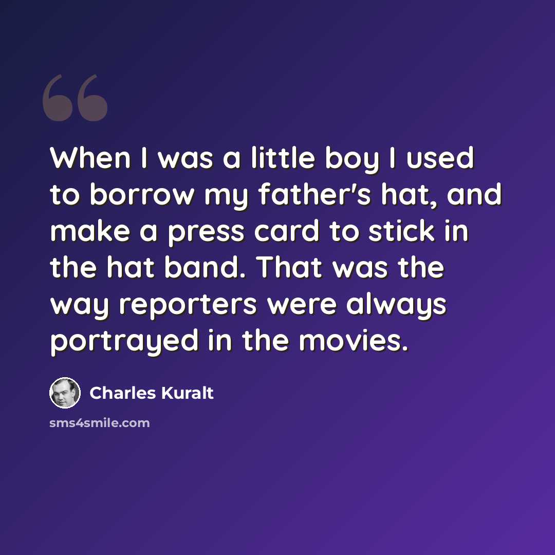 “When I was a little boy I used to borrow my father's hat, and make a press card to stick in the hat band. That was the way reporters were always portrayed in the movies.” quote by Charles Kuralt