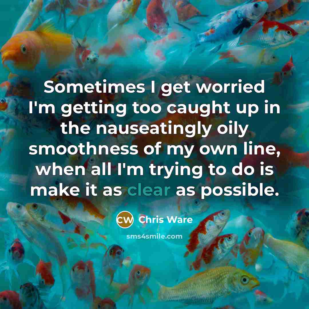 “Sometimes I get worried I'm getting too caught up in the nauseatingly oily smoothness of my own line, when all I'm trying to do is make it as clear as possible.” quote by Chris Ware