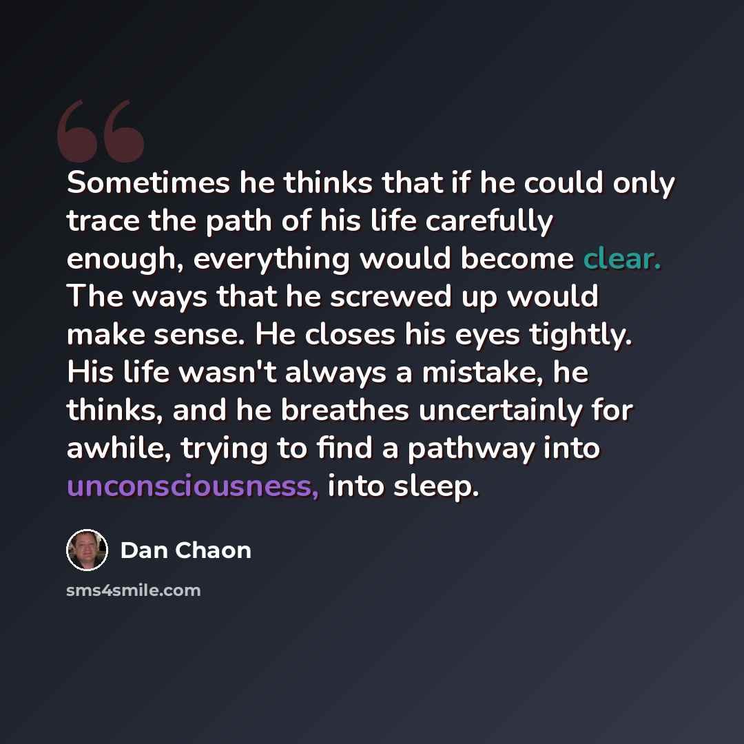“Sometimes he thinks that if he could only trace the path of his life carefully enough, everything would become clear. The ways that he screwed up would make sense. He closes his eyes tightly. His life wasn't always a mistake, he thinks, and he breathes uncertainly for awhile, trying to find a…” quote by Dan Chaon