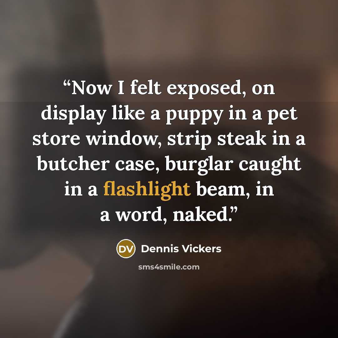 “Now I felt exposed, on display like a puppy in a pet store window, strip steak in a butcher case, burglar caught in a flashlight beam, in a word, naked.” quote by Dennis Vickers