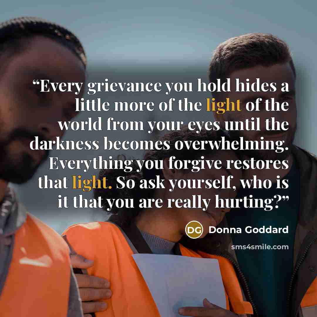 “Every grievance you hold hides a little more of the light of the world from your eyes until the darkness becomes overwhelming. Everything you forgive restores that light. So ask yourself, who is it that you are really hurting?” quote by Donna Goddard
