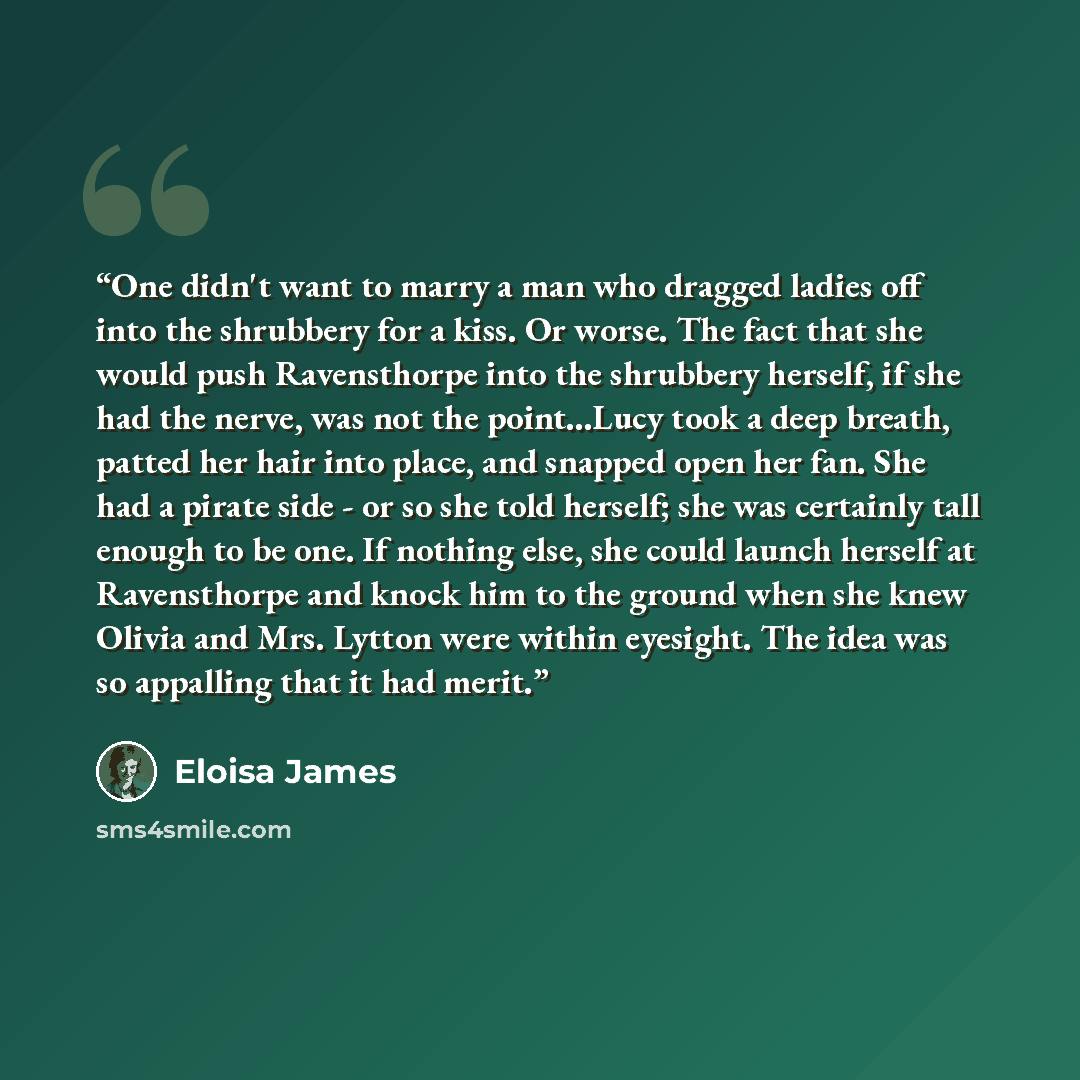 “One didn't want to marry a man who dragged ladies off into the shrubbery for a kiss. Or worse. The fact that she would push Ravensthorpe into the shrubbery herself, if she had the nerve, was not the point...Lucy took a deep breath, patted her hair into place, and snapped open her fan. She had a…” quote by Eloisa James