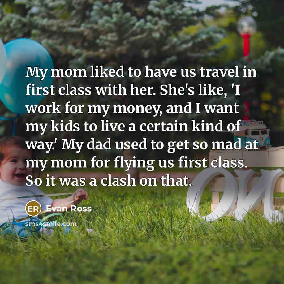 “My mom liked to have us travel in first class with her. She's like, 'I work for my money, and I want my kids to live a certain kind of way.' My dad used to get so mad at my mom for flying us first class. So it was a clash on that.” quote by Evan Ross