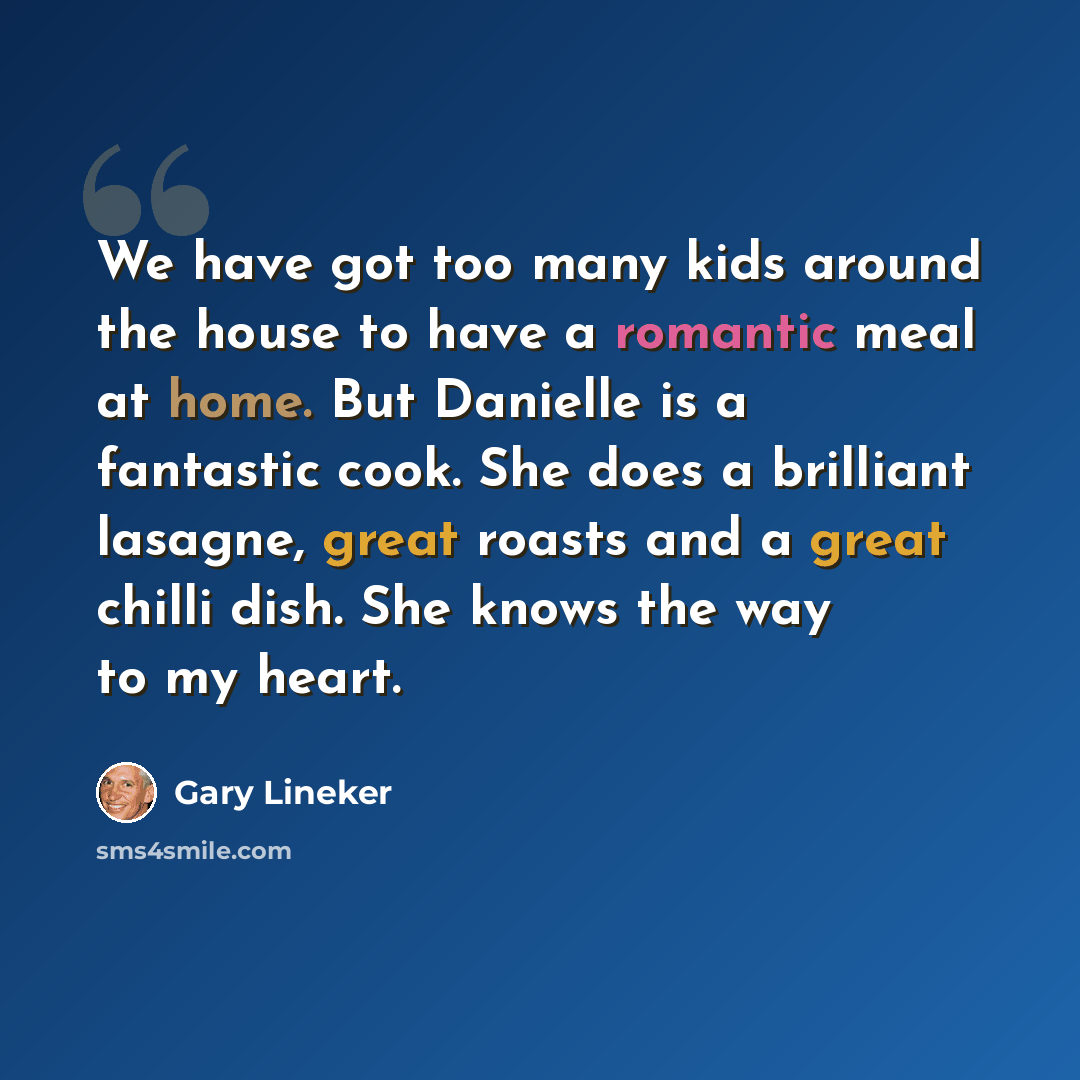 “We have got too many kids around the house to have a romantic meal at home. But Danielle is a fantastic cook. She does a brilliant lasagne, great roasts and a great chilli dish. She knows the way to my heart.” quote by Gary Lineker