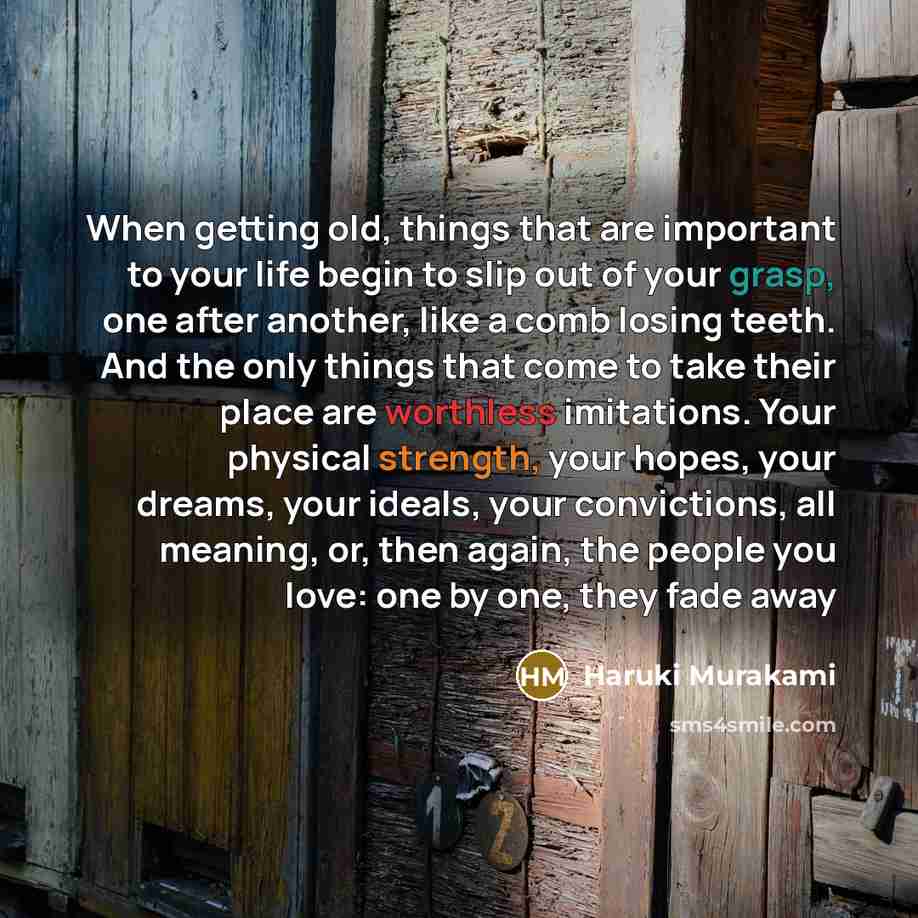 “When getting old, things that are important to your life begin to slip out of your grasp, one after another, like a comb losing teeth. And the only things that come to take their place are worthless imitations. Your physical strength, your hopes, your dreams, your ideals, your convictions, all…” quote by Haruki Murakami