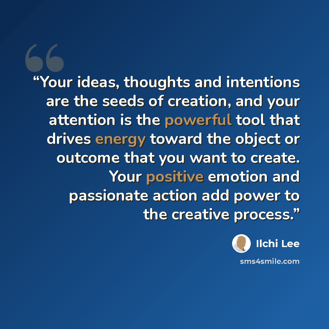 “Your ideas, thoughts and intentions are the seeds of creation, and your attention is the powerful tool that drives energy toward the object or outcome that you want to create. Your positive emotion and passionate action add power to the creative process.” quote by Ilchi Lee
