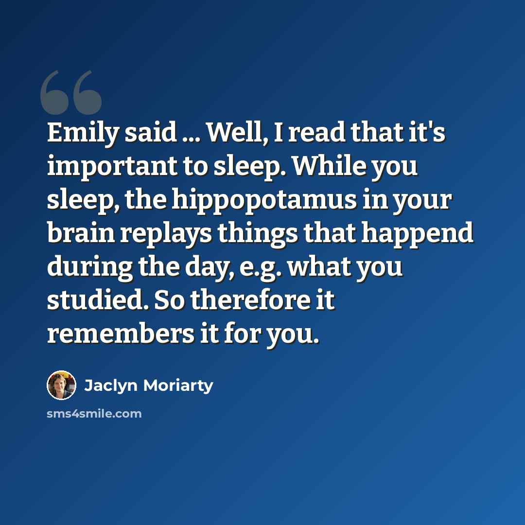 “Emily said ... Well, I read that it's important to sleep. While you sleep, the hippopotamus in your brain replays things that happend during the day, e.g. what you studied. So therefore it remembers it for you.” quote by Jaclyn Moriarty