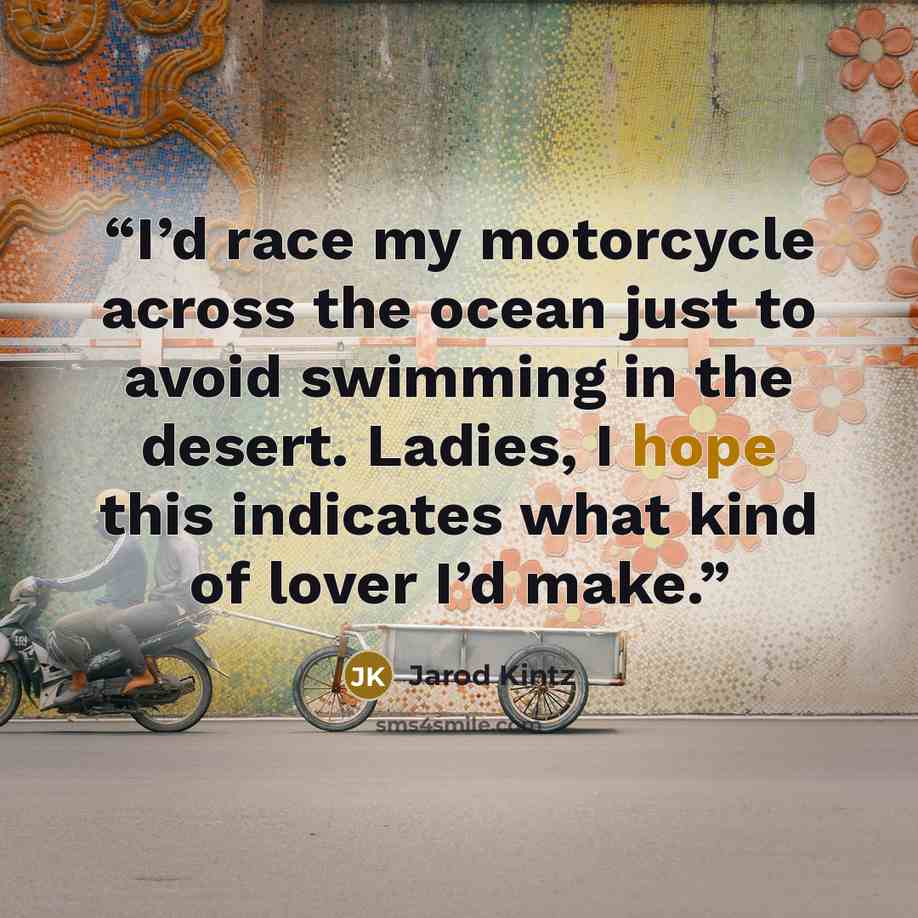 “I’d race my motorcycle across the ocean just to avoid swimming in the desert. Ladies, I hope this indicates what kind of lover I’d make.” quote by Jarod Kintz