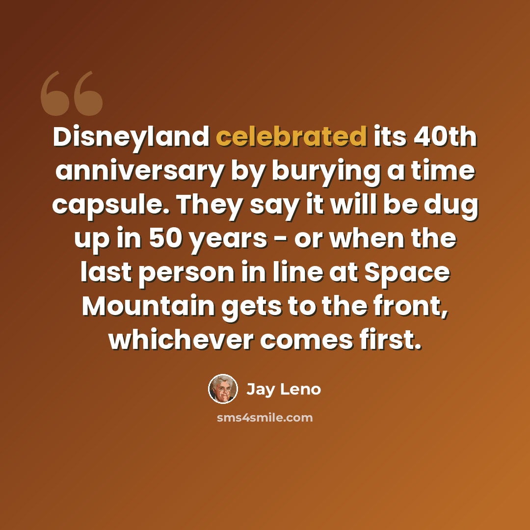 “Disneyland celebrated its 40th anniversary by burying a time capsule. They say it will be dug up in 50 years - or when the last person in line at Space Mountain gets to the front, whichever comes first.” quote by Jay Leno