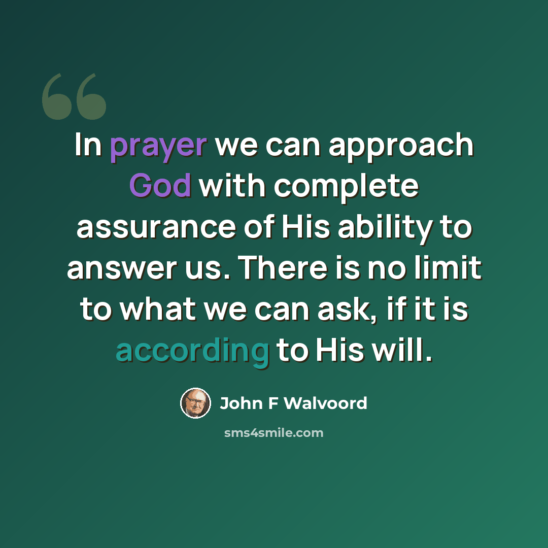 “In prayer we can approach God with complete assurance of His ability to answer us. There is no limit to what we can ask, if it is according to His will.” quote by John F Walvoord