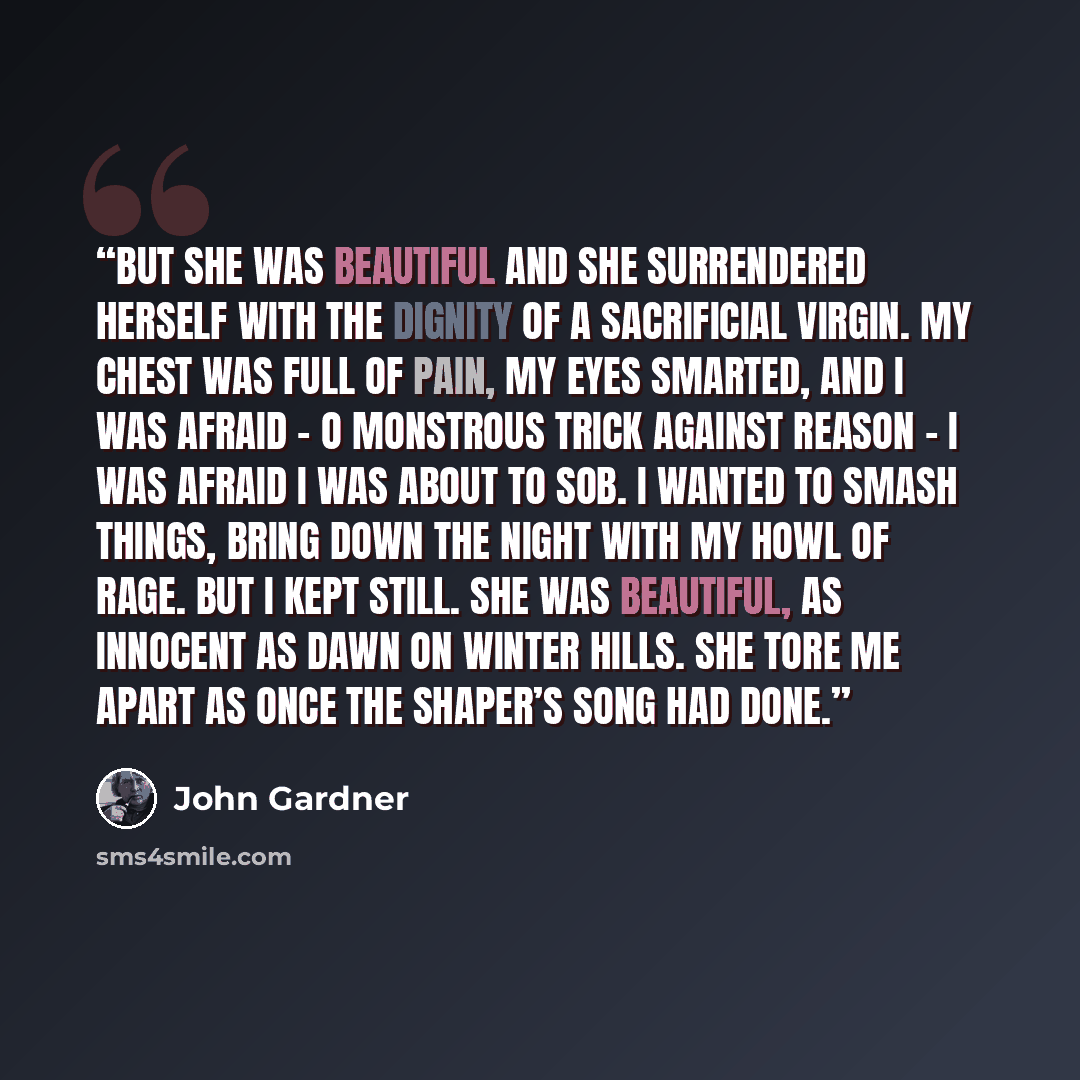 “But she was beautiful and she surrendered herself with the dignity of a sacrificial virgin. My chest was full of pain, my eyes smarted, and I was afraid – O monstrous trick against reason – I was afraid I was about to sob. I wanted to smash things, bring down the night with my howl of rage. But I…” quote by John Gardner