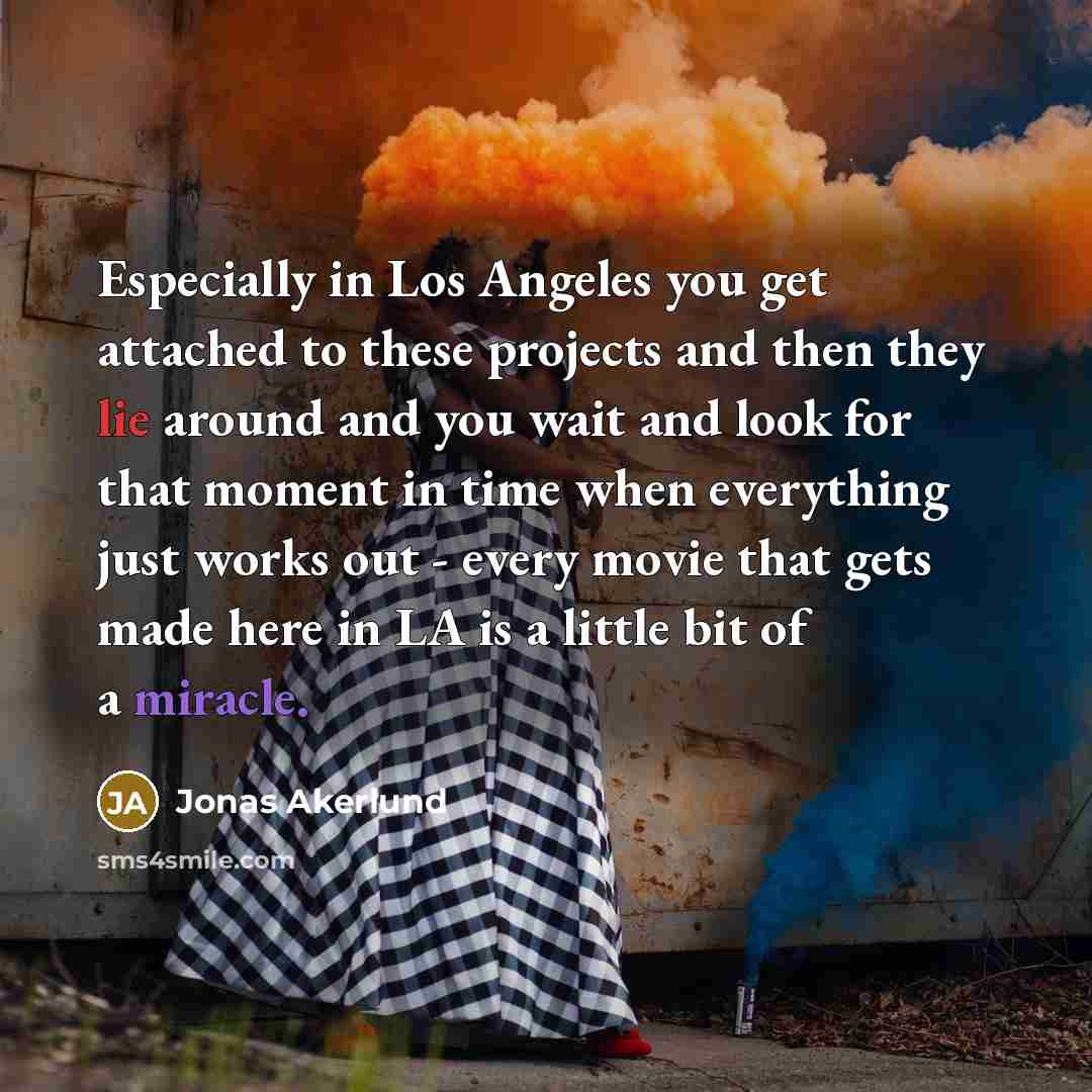 “Especially in Los Angeles you get attached to these projects and then they lie around and you wait and look for that moment in time when everything just works out - every movie that gets made here in LA is a little bit of a miracle.” quote by Jonas Akerlund