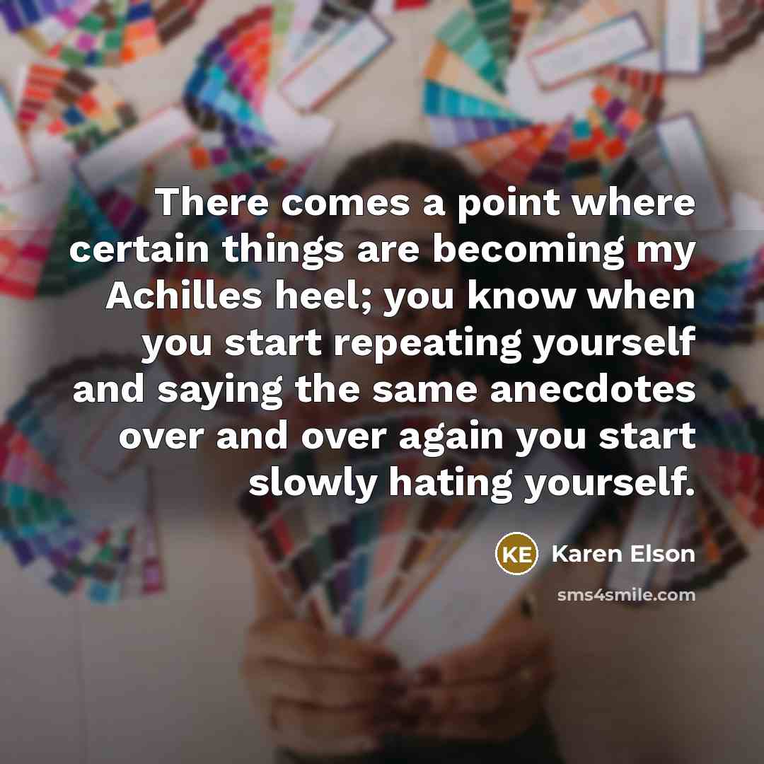 “There comes a point where certain things are becoming my Achilles heel; you know when you start repeating yourself and saying the same anecdotes over and over again you start slowly hating yourself.” quote by Karen Elson