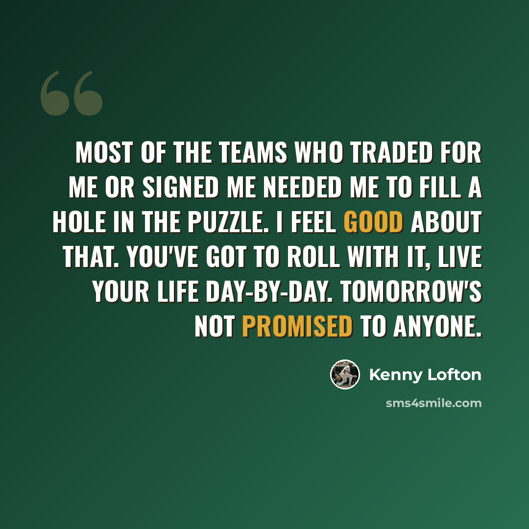 “Most of the teams who traded for me or signed me needed me to fill a hole in the puzzle. I feel good about that. You've got to roll with it, live your life day-by-day. Tomorrow's not promised to anyone.” quote by Kenny Lofton