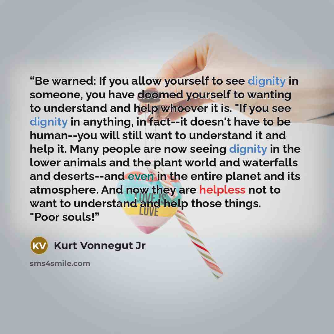 “Be warned: If you allow yourself to see dignity in someone, you have doomed yourself to wanting to understand and help whoever it is. "If you see dignity in anything, in fact--it doesn't have to be human--you will still want to understand it and help it. Many people are now seeing dignity in the…” quote by Kurt Vonnegut Jr