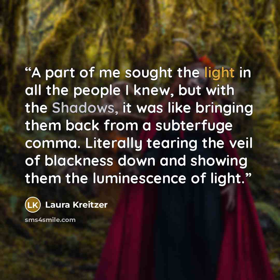 “A part of me sought the light in all the people I knew, but with the Shadows, it was like bringing them back from a subterfuge comma. Literally tearing the veil of blackness down and showing them the luminescence of light.” quote by Laura Kreitzer