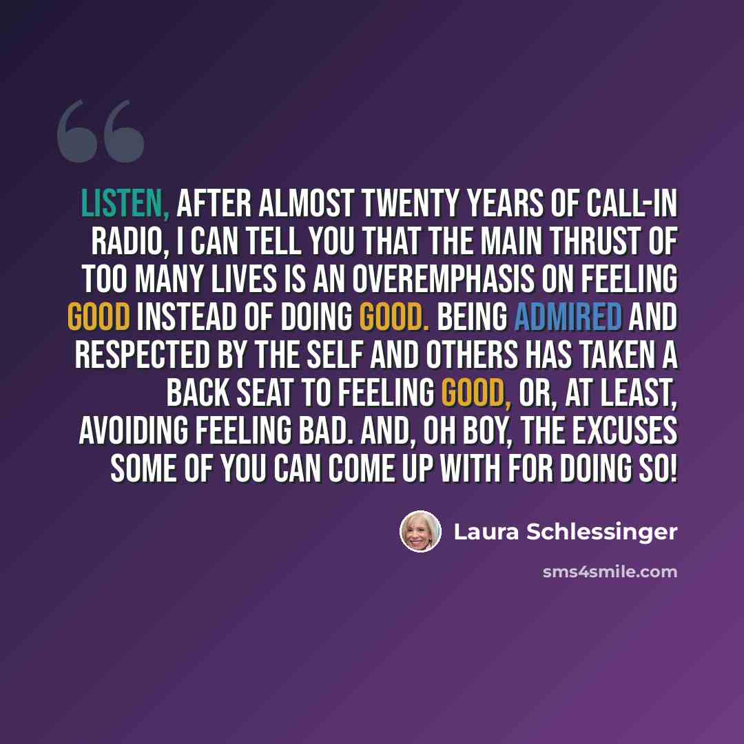 “Listen, after almost twenty years of call-in radio, I can tell you that the main thrust of too many lives is an overemphasis on feeling good instead of doing good. Being admired and respected by the self and others has taken a back seat to feeling good, or, at least, avoiding feeling bad. And, oh…” quote by Laura Schlessinger