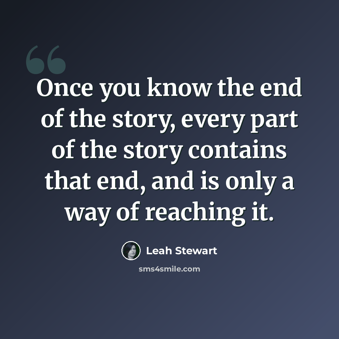 “Once you know the end of the story, every part of the story contains that end, and is only a way of reaching it.” quote by Leah Stewart