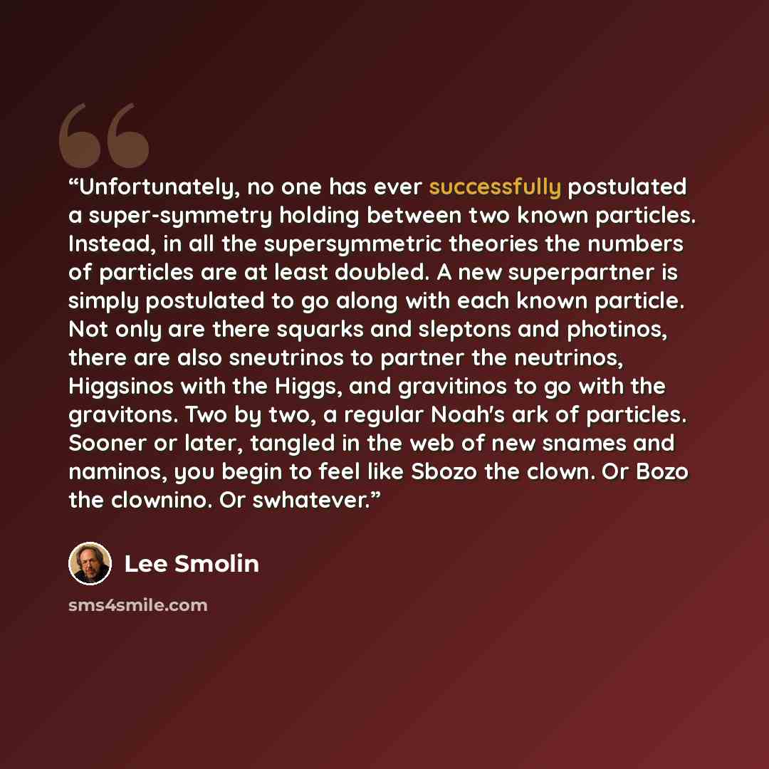 “Unfortunately, no one has ever successfully postulated a super-symmetry holding between two known particles. Instead, in all the supersymmetric theories the numbers of particles are at least doubled. A new superpartner is simply postulated to go along with each known particle. Not only are there…” quote by Lee Smolin
