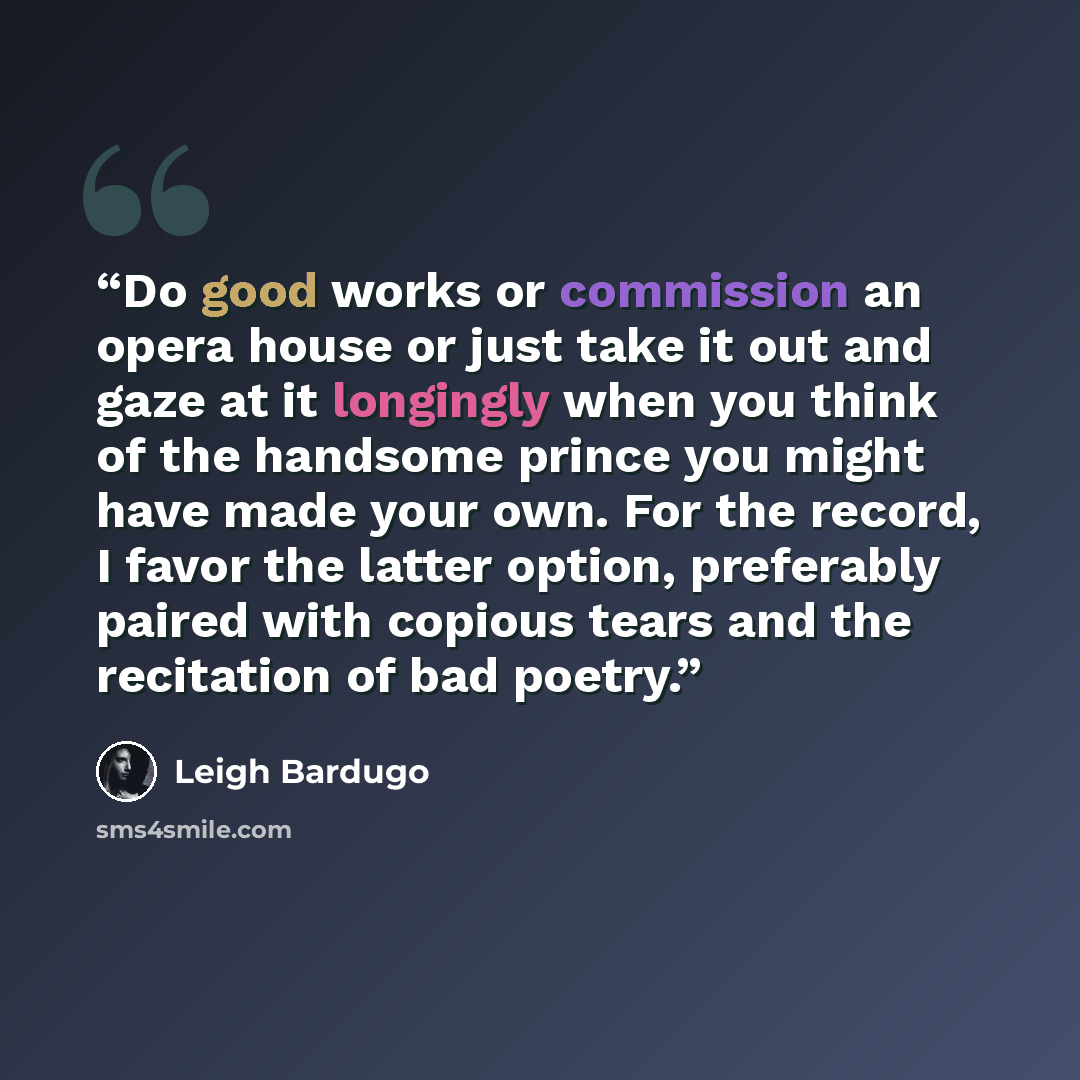 “Do good works or commission an opera house or just take it out and gaze at it longingly when you think of the handsome prince you might have made your own. For the record, I favor the latter option, preferably paired with copious tears and the recitation of bad poetry.” quote by Leigh Bardugo