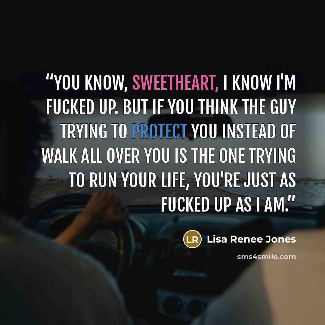 “You know, sweetheart, I know I'm fucked up. But if you think the guy trying to protect you instead of walk all over you is the one trying to run your life, you're just as fucked up as I am.” quote by Lisa Renee Jones