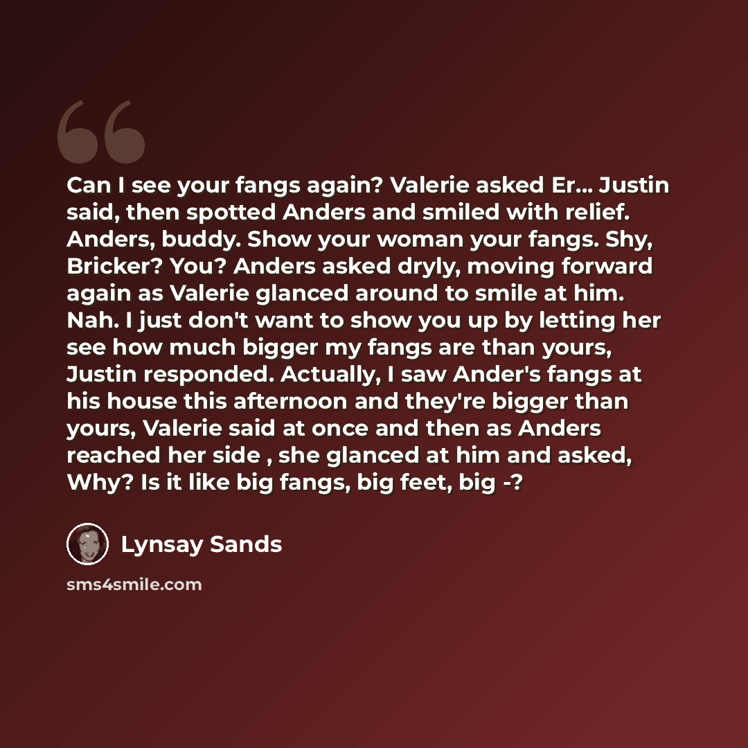 “Can I see your fangs again? Valerie asked Er… Justin said, then spotted Anders and smiled with relief. Anders, buddy. Show your woman your fangs. Shy, Bricker? You? Anders asked dryly, moving forward again as Valerie glanced around to smile at him. Nah. I just don't want to show you up by letting…” quote by Lynsay Sands