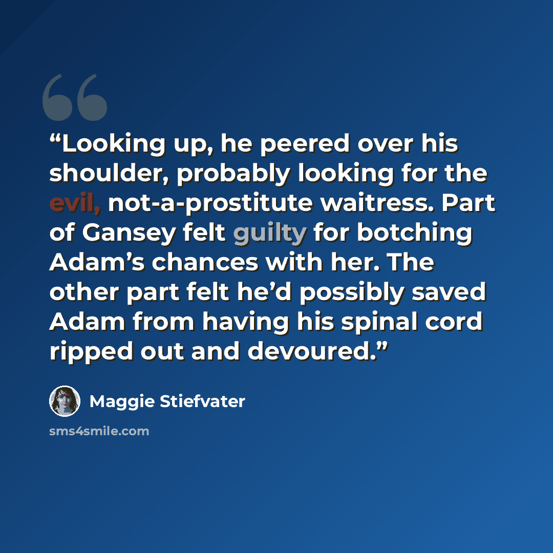 “Looking up, he peered over his shoulder, probably looking for the evil, not-a-prostitute waitress. Part of Gansey felt guilty for botching Adam’s chances with her. The other part felt he’d possibly saved Adam from having his spinal cord ripped out and devoured.” quote by Maggie Stiefvater