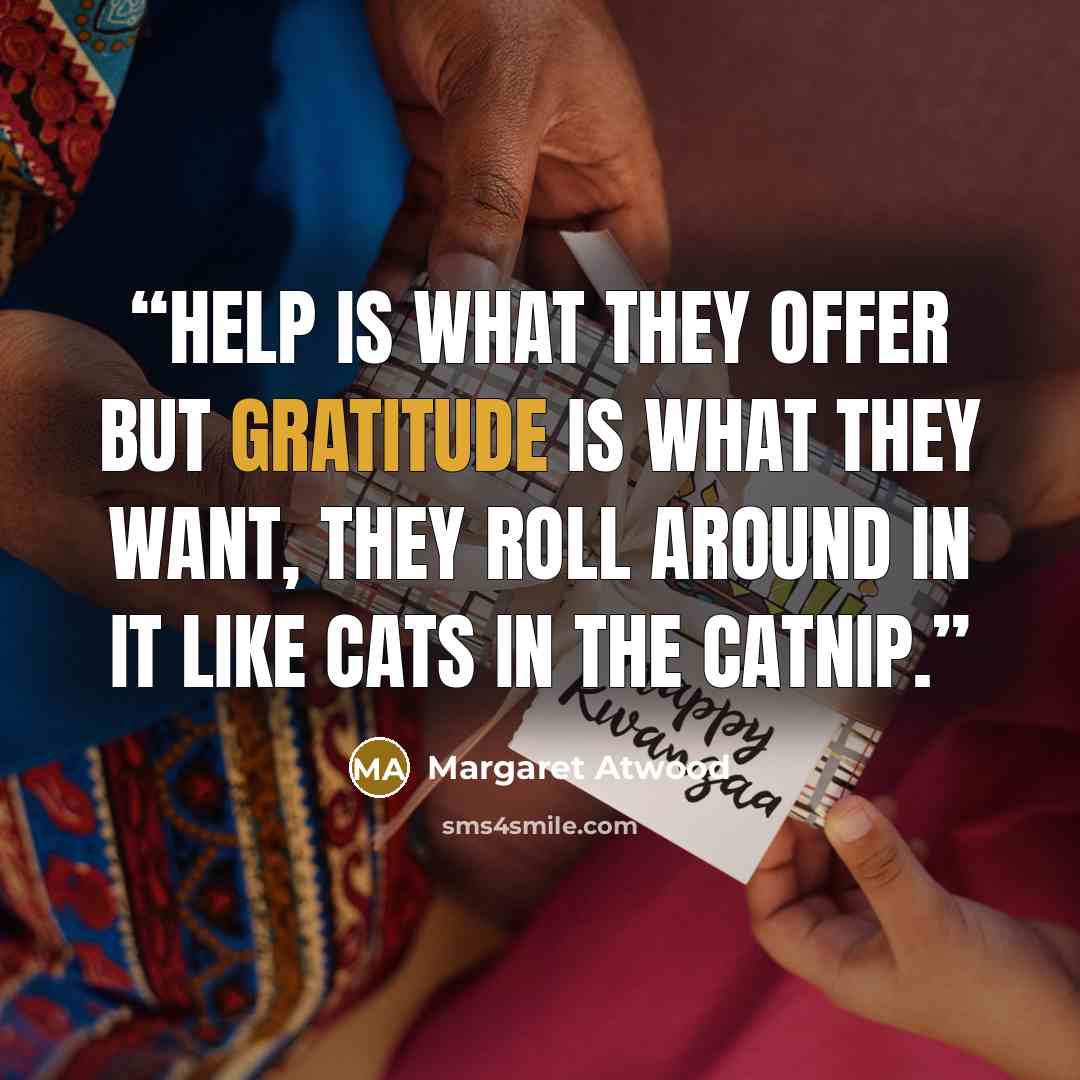 “Help is what they offer but gratitude is what they want, they roll around in it like cats in the catnip.” quote by Margaret Atwood