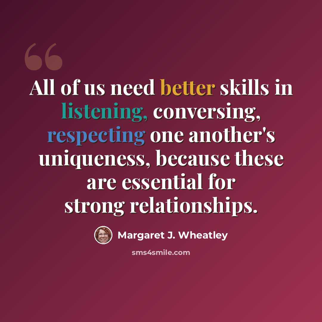 “All of us need better skills in listening, conversing, respecting one another's uniqueness, because these are essential for strong relationships.” quote by Margaret J. Wheatley