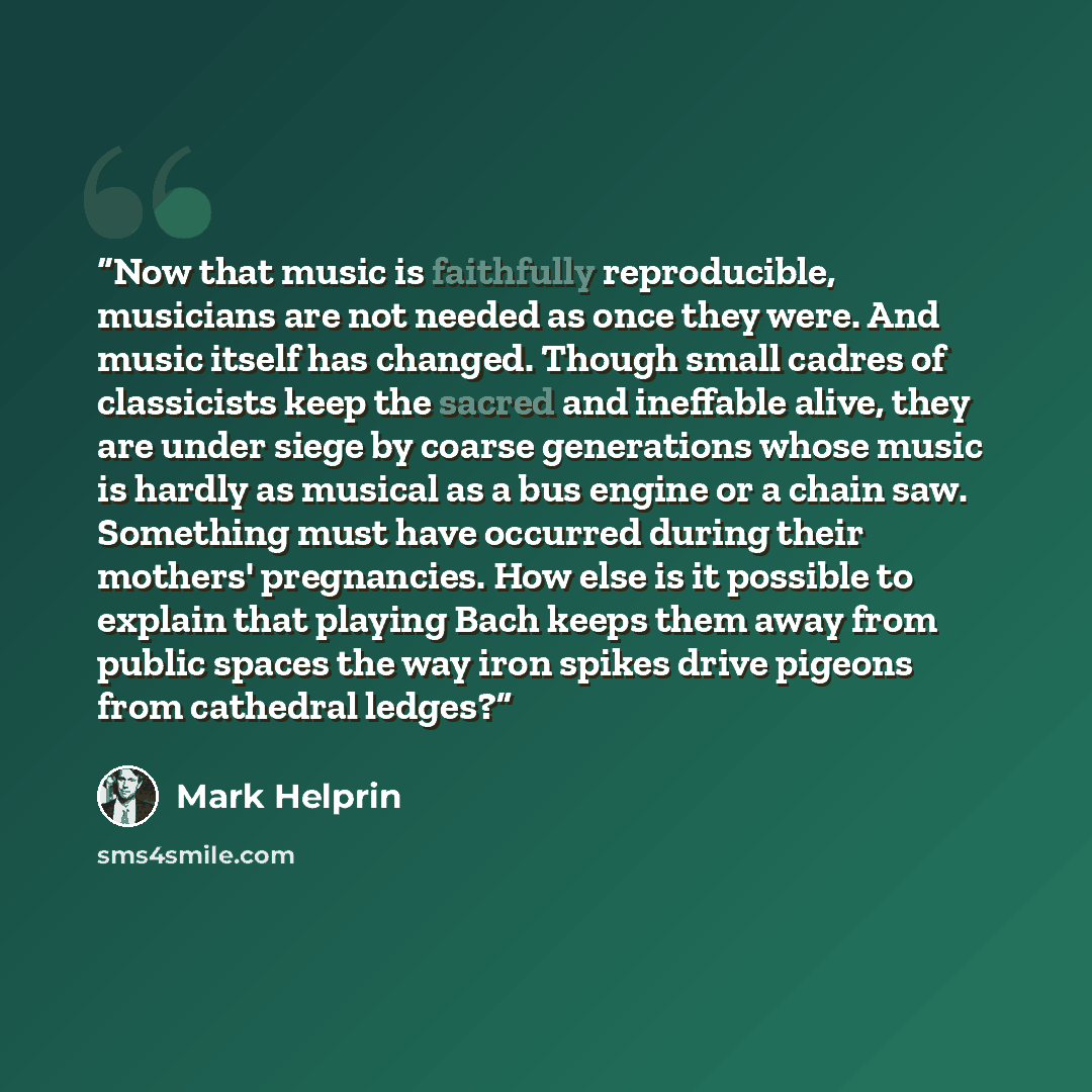 “Now that music is faithfully reproducible, musicians are not needed as once they were. And music itself has changed. Though small cadres of classicists keep the sacred and ineffable alive, they are under siege by coarse generations whose music is hardly as musical as a bus engine or a chain saw…” quote by Mark Helprin