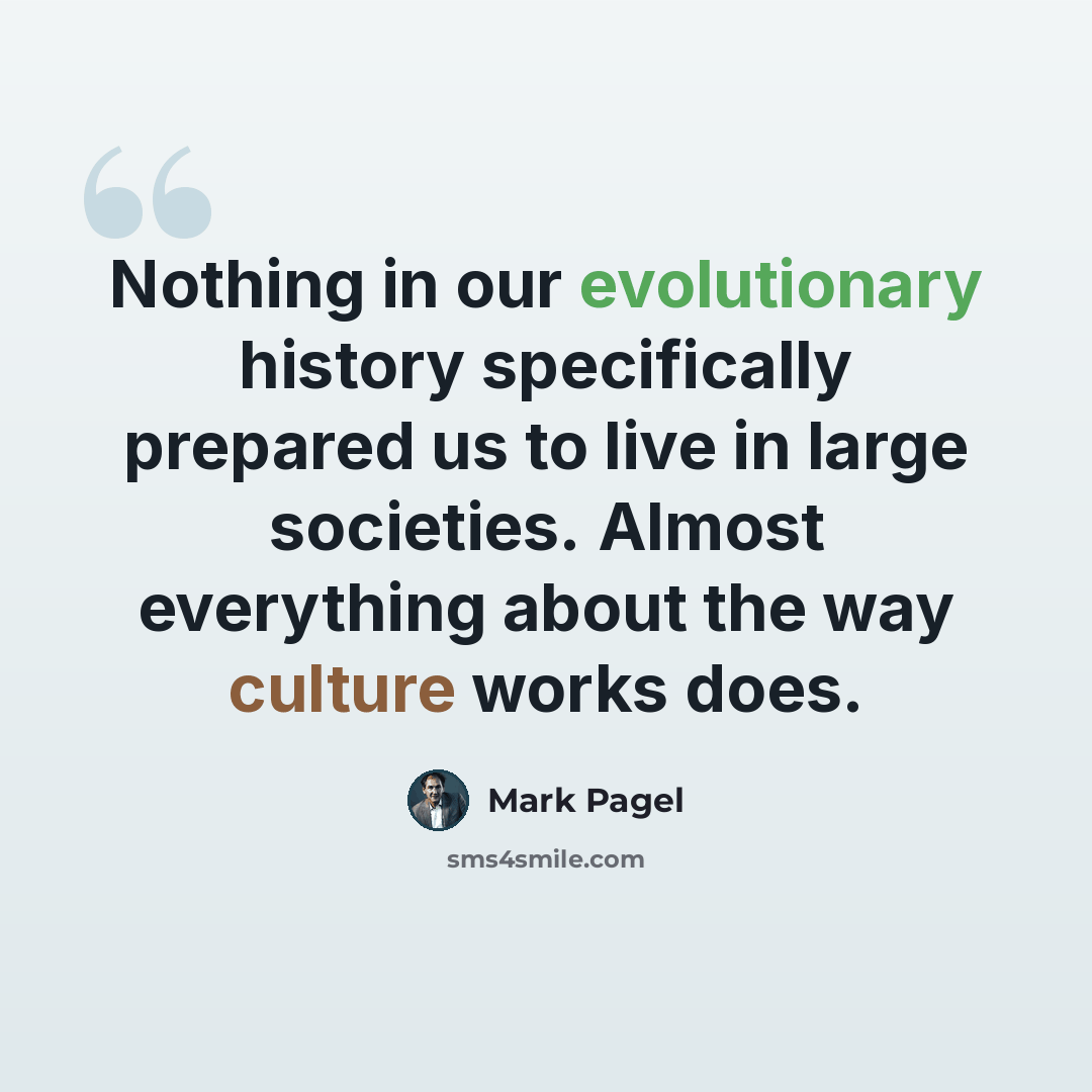 “Nothing in our evolutionary history specifically prepared us to live in large societies. Almost everything about the way culture works does.” quote by Mark Pagel