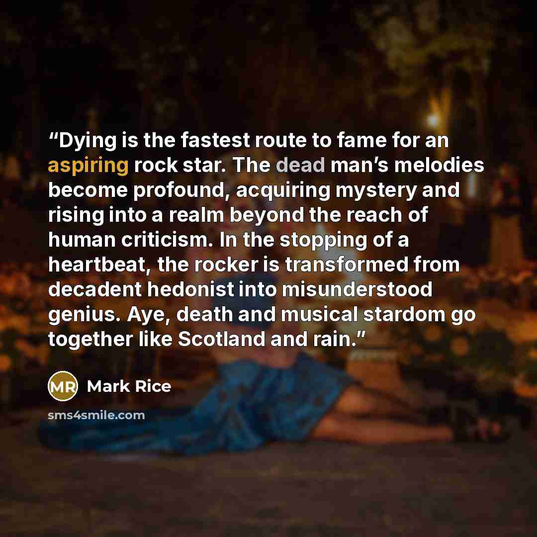 “Dying is the fastest route to fame for an aspiring rock star. The dead man’s melodies become profound, acquiring mystery and rising into a realm beyond the reach of human criticism. In the stopping of a heartbeat, the rocker is transformed from decadent hedonist into misunderstood genius. Aye…” quote by Mark Rice