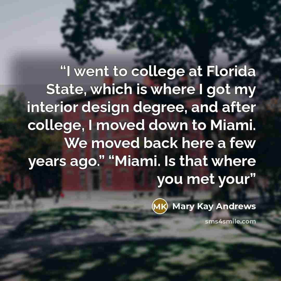 “I went to college at Florida State, which is where I got my interior design degree, and after college, I moved down to Miami. We moved back here a few years ago.” “Miami. Is that where you met your” quote by Mary Kay Andrews