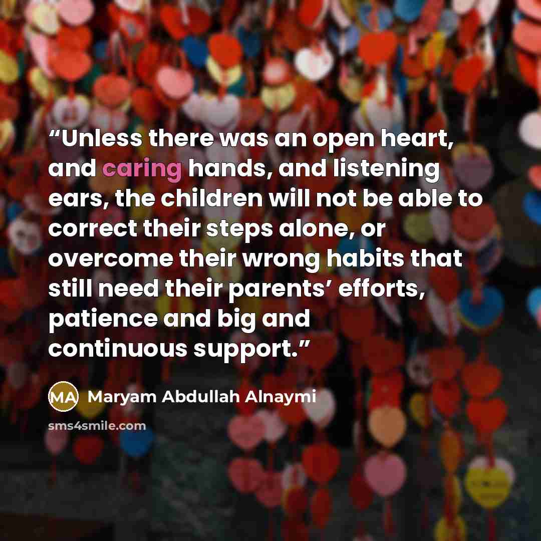 “Unless there was an open heart, and caring hands, and listening ears, the children will not be able to correct their steps alone, or overcome their wrong habits that still need their parents’ efforts, patience and big and continuous support.” quote by Maryam Abdullah Alnaymi