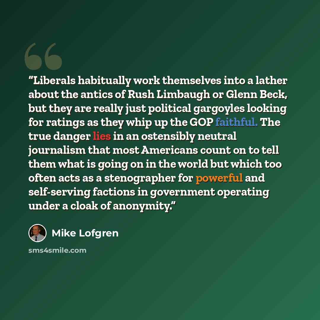 “Liberals habitually work themselves into a lather about the antics of Rush Limbaugh or Glenn Beck, but they are really just political gargoyles looking for ratings as they whip up the GOP faithful. The true danger lies in an ostensibly neutral journalism that most Americans count on to tell them…” quote by Mike Lofgren