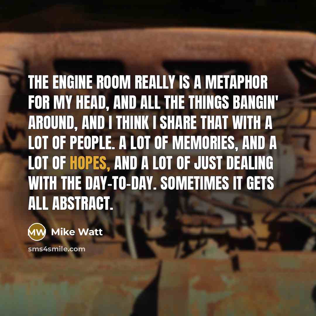 “The engine room really is a metaphor for my head, and all the things bangin' around, and I think I share that with a lot of people. A lot of memories, and a lot of hopes, and a lot of just dealing with the day-to-day. Sometimes it gets all abstract.” quote by Mike Watt