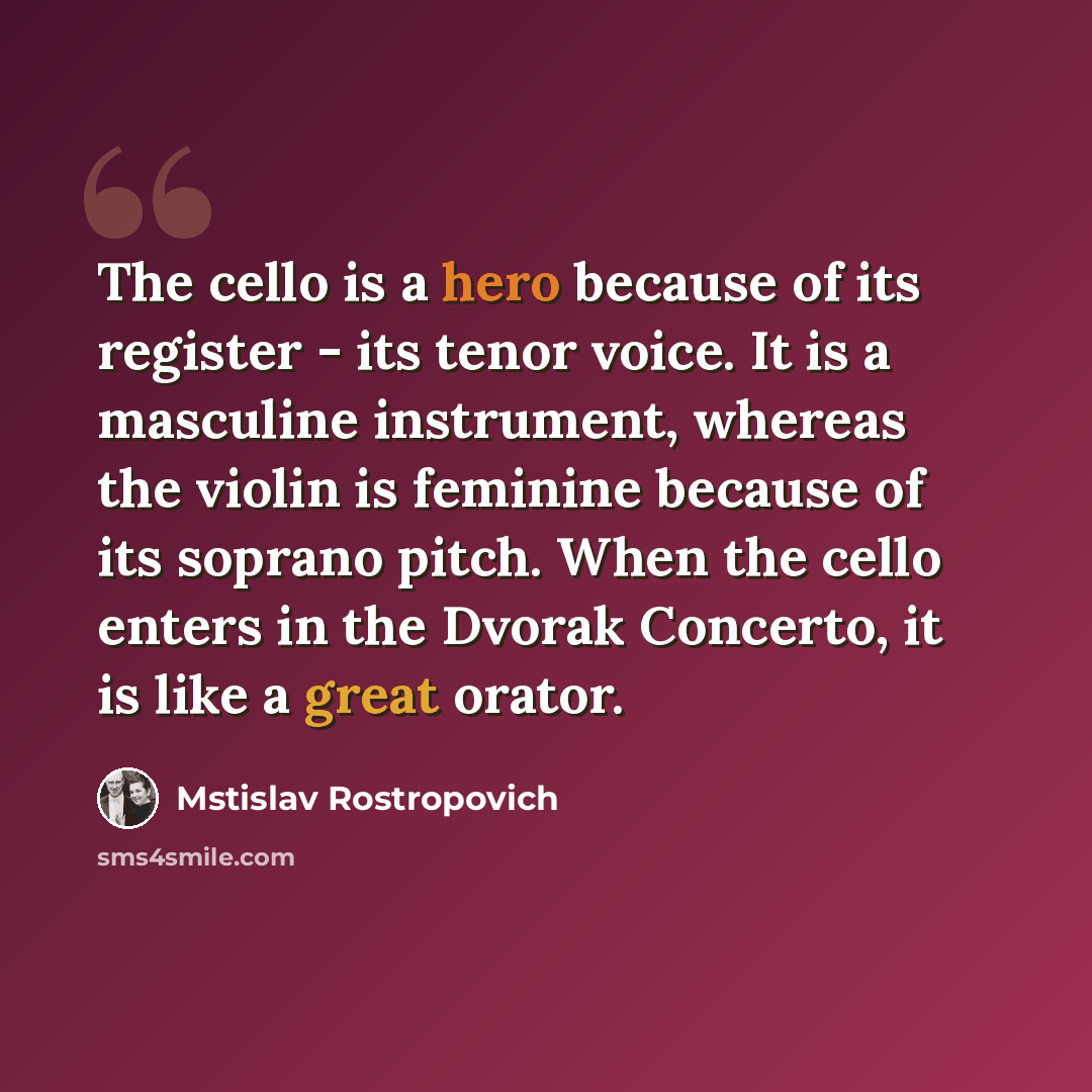 “The cello is a hero because of its register - its tenor voice. It is a masculine instrument, whereas the violin is feminine because of its soprano pitch. When the cello enters in the Dvorak Concerto, it is like a great orator.” quote by Mstislav Rostropovich