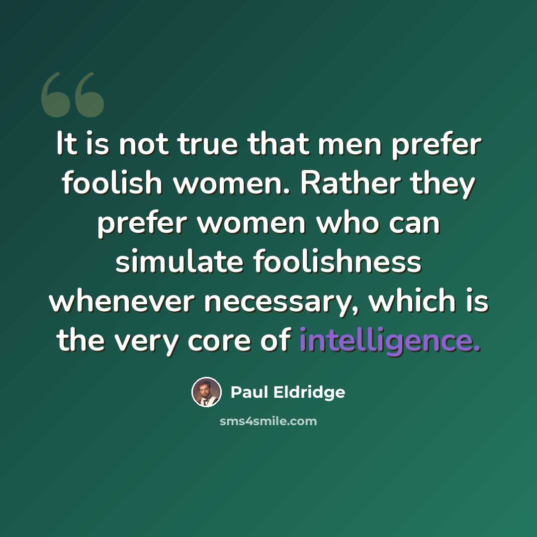 “It is not true that men prefer foolish women. Rather they prefer women who can simulate foolishness whenever necessary, which is the very core of intelligence.” quote by Paul Eldridge