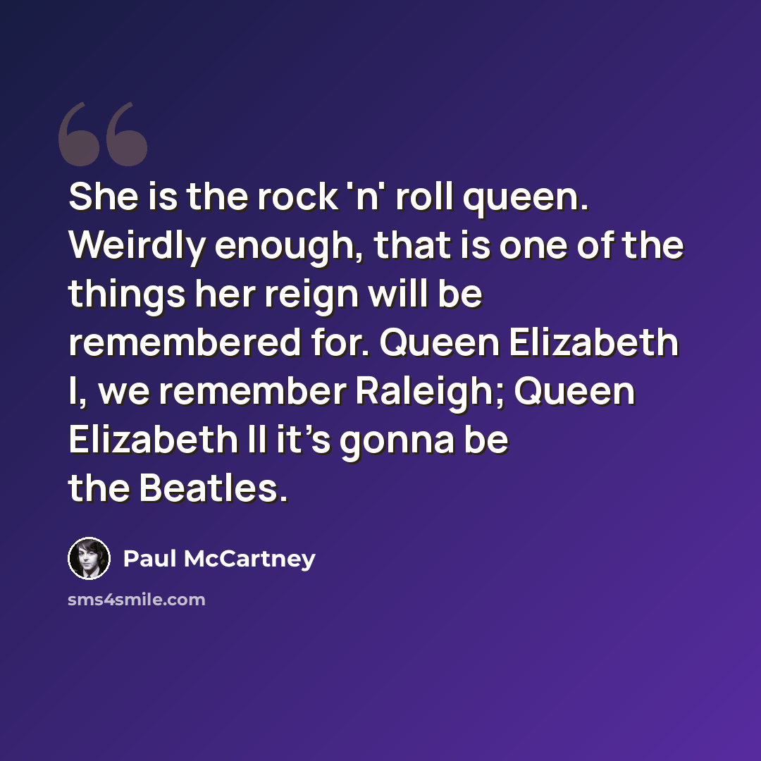 “She is the rock 'n' roll queen. Weirdly enough, that is one of the things her reign will be remembered for. Queen Elizabeth I, we remember Raleigh; Queen Elizabeth II it's gonna be the Beatles.” quote by Paul McCartney