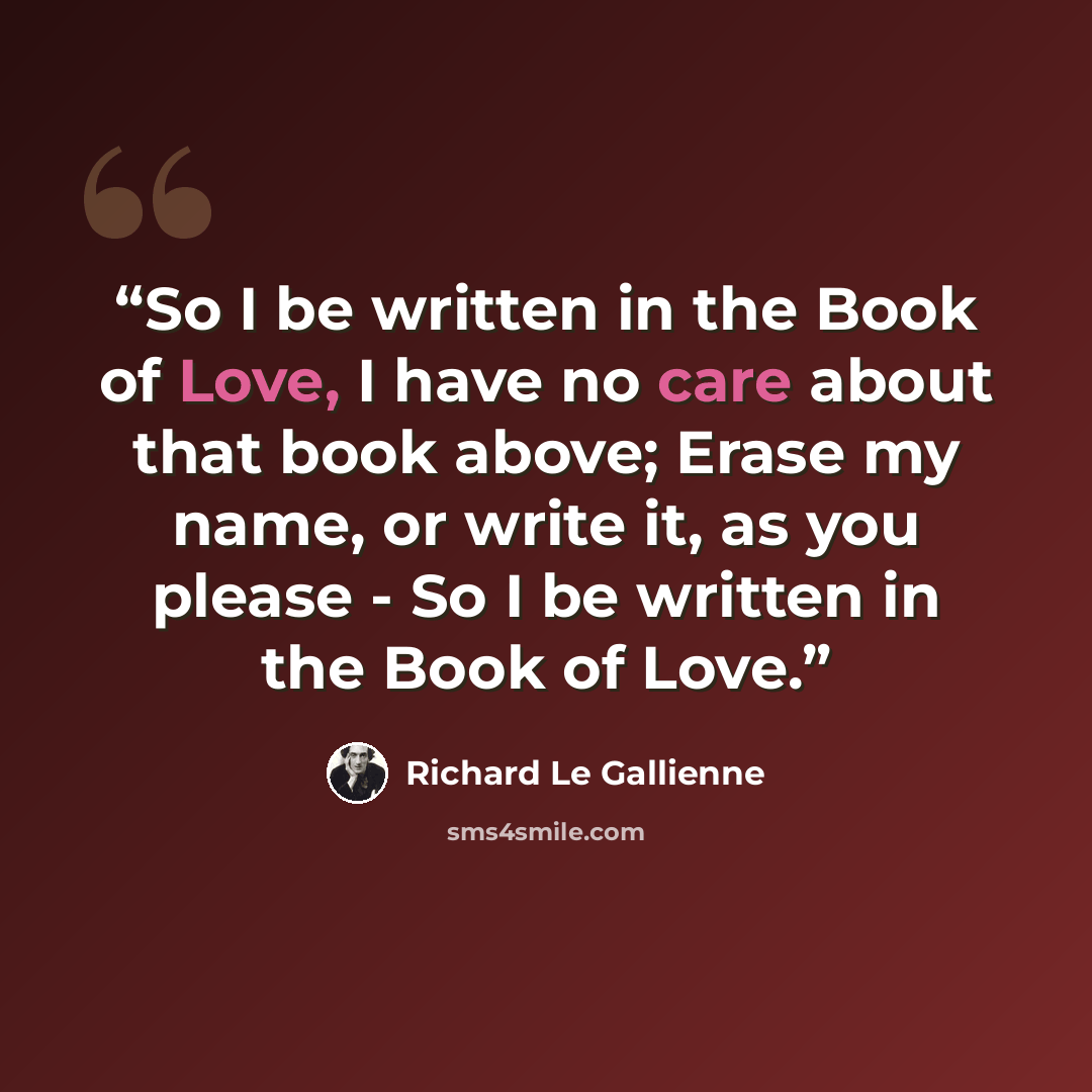 “So I be written in the Book of Love, I have no care about that book above; Erase my name, or write it, as you please - So I be written in the Book of Love.” quote by Richard Le Gallienne