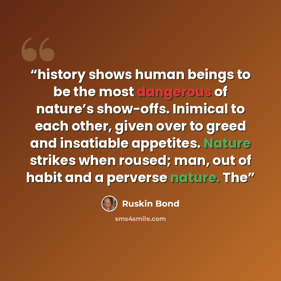 “history shows human beings to be the most dangerous of nature’s show-offs. Inimical to each other, given over to greed and insatiable appetites. Nature strikes when roused; man, out of habit and a perverse nature. The” quote by Ruskin Bond
