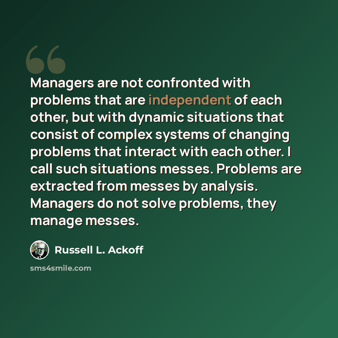 “Managers are not confronted with problems that are independent of each other, but with dynamic situations that consist of complex systems of changing problems that interact with each other. I call such situations messes. Problems are extracted from messes by analysis. Managers do not solve…” quote by Russell L. Ackoff
