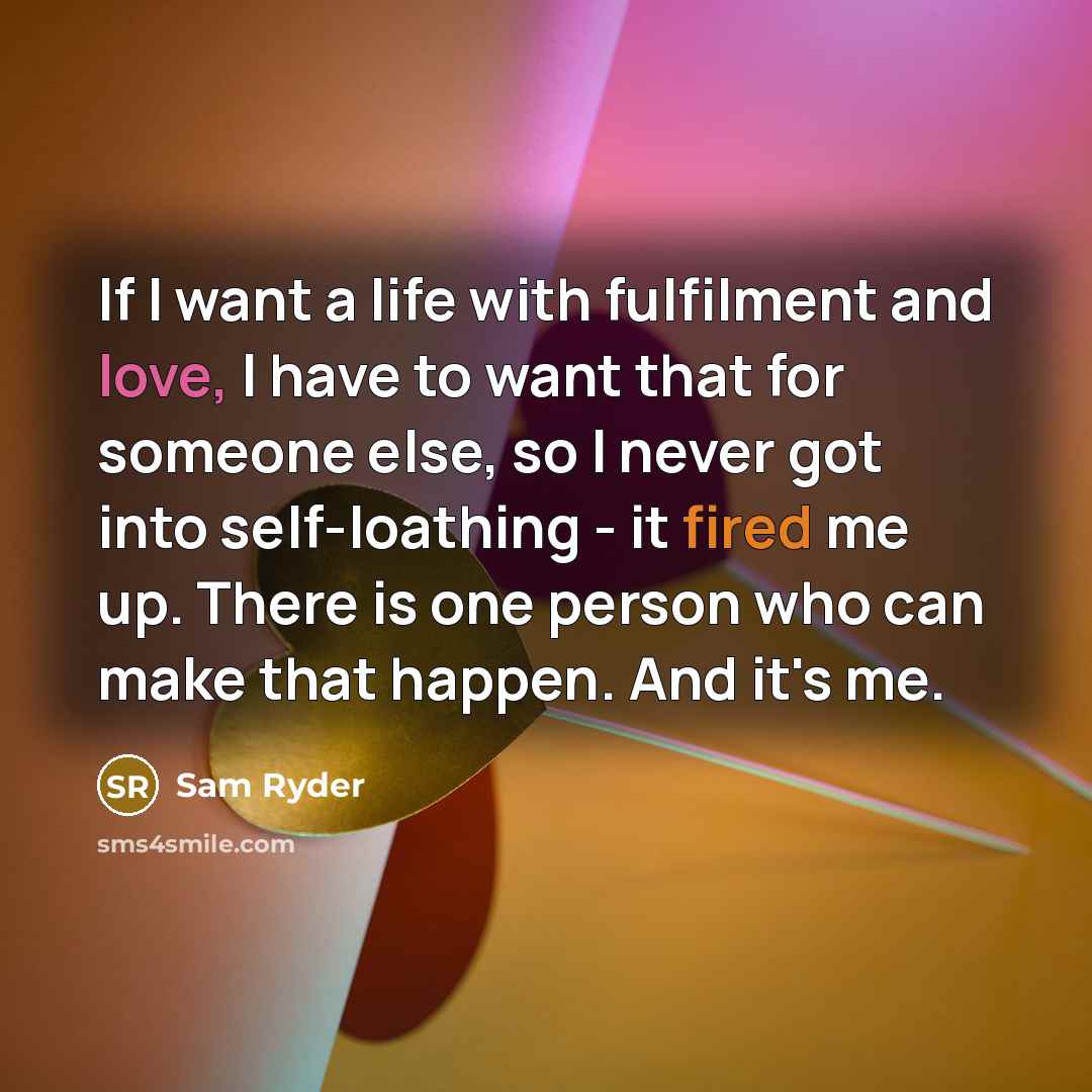 “If I want a life with fulfilment and love, I have to want that for someone else, so I never got into self-loathing - it fired me up. There is one person who can make that happen. And it's me.” quote by Sam Ryder