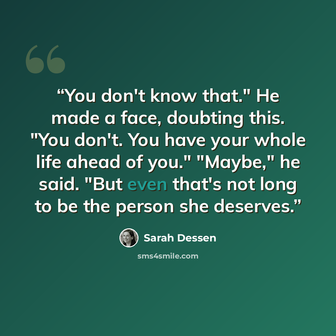 “You don't know that." He made a face, doubting this. "You don't. You have your whole life ahead of you." "Maybe," he said. "But even that's not long to be the person she deserves.” quote by Sarah Dessen