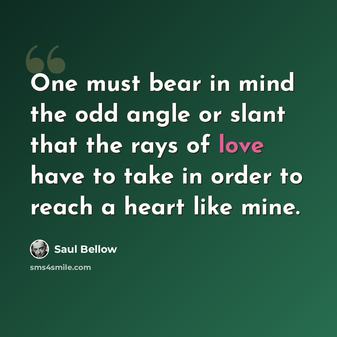 “One must bear in mind the odd angle or slant that the rays of love have to take in order to reach a heart like mine.” quote by Saul Bellow
