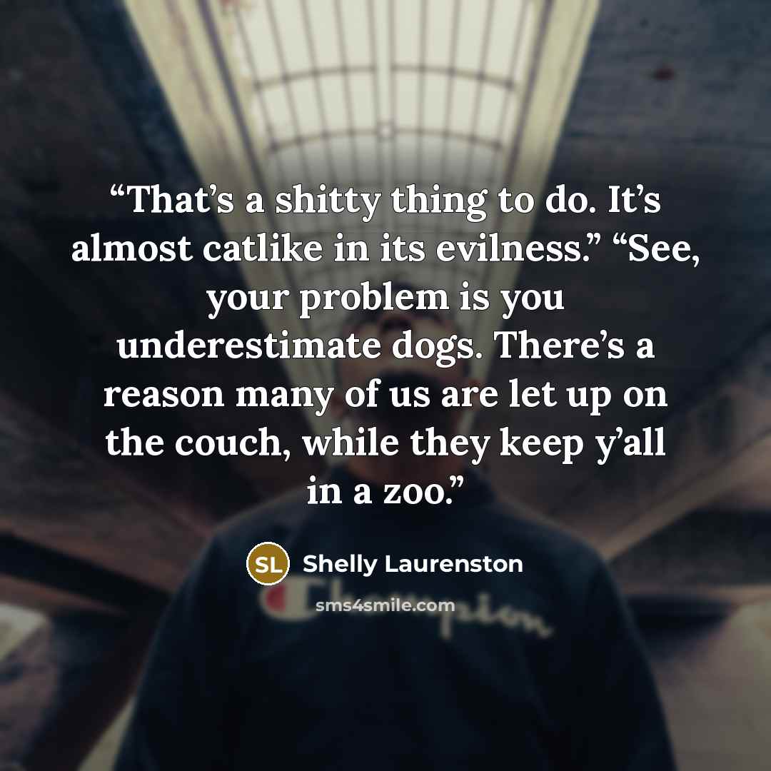 “That’s a shitty thing to do. It’s almost catlike in its evilness.” “See, your problem is you underestimate dogs. There’s a reason many of us are let up on the couch, while they keep y’all in a zoo.” quote by Shelly Laurenston