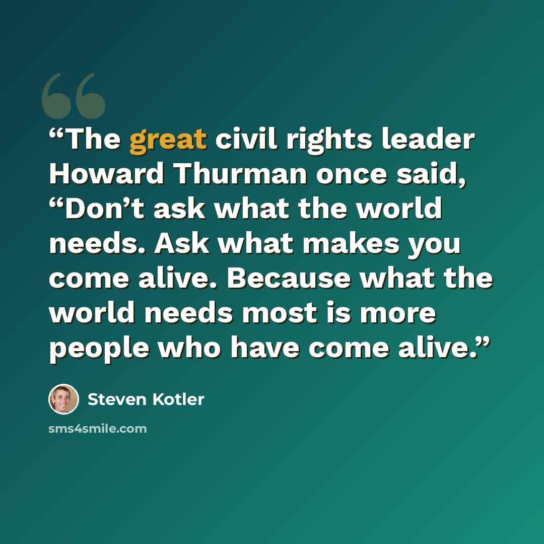 “The great civil rights leader Howard Thurman once said, “Don’t ask what the world needs. Ask what makes you come alive. Because what the world needs most is more people who have come alive.” quote by Steven Kotler