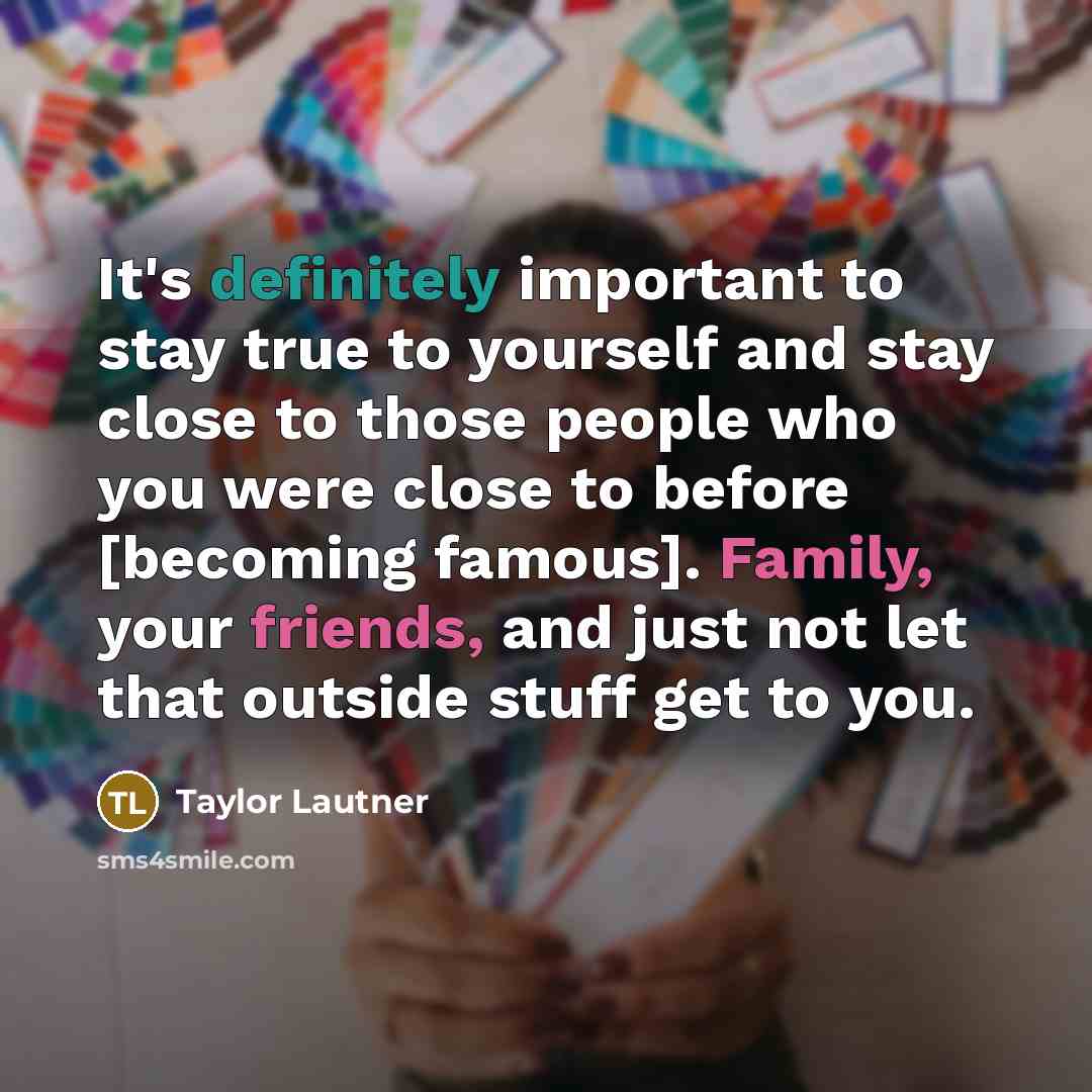 “It's definitely important to stay true to yourself and stay close to those people who you were close to before [becoming famous]. Family, your friends, and just not let that outside stuff get to you.” quote by Taylor Lautner