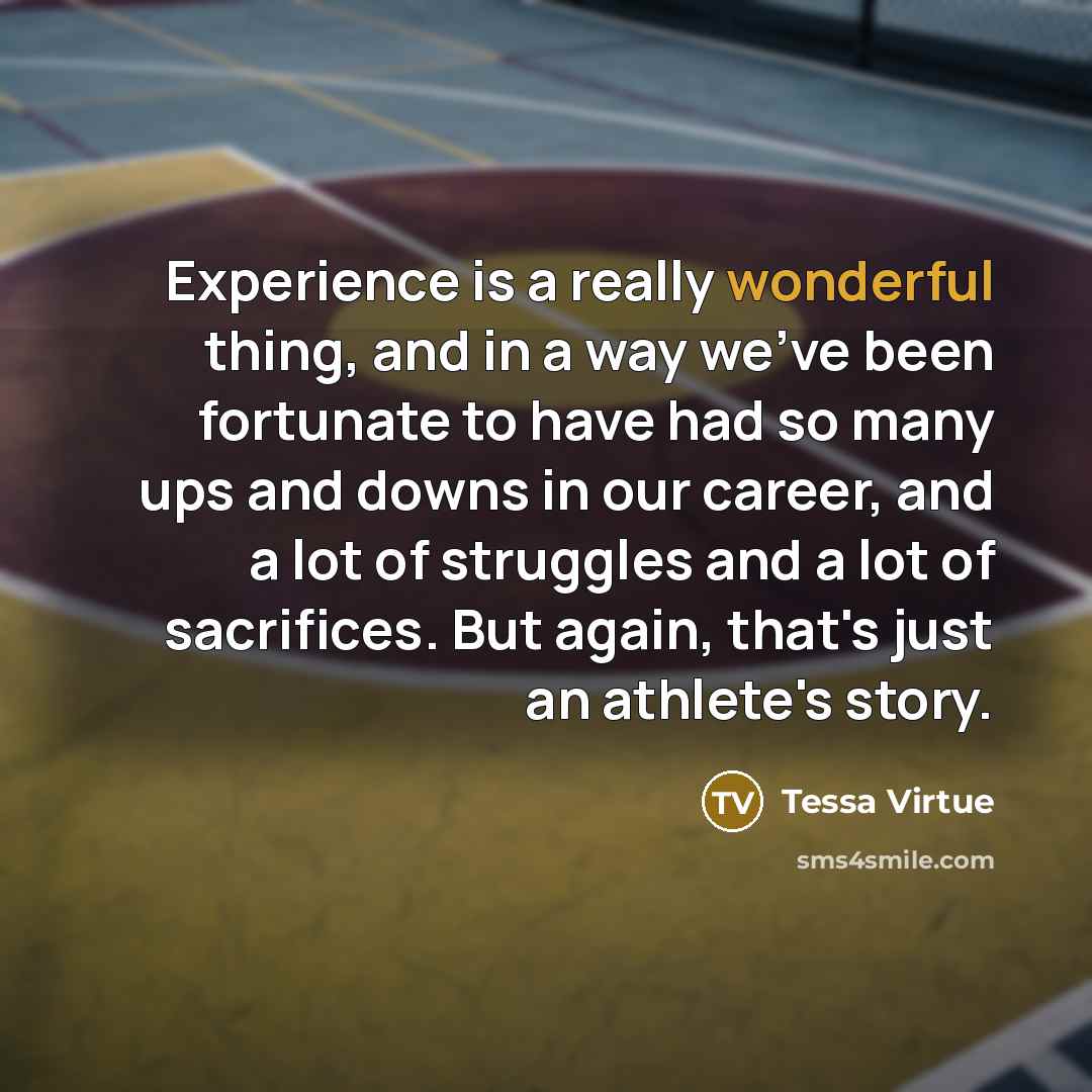 “Experience is a really wonderful thing, and in a way we've been fortunate to have had so many ups and downs in our career, and a lot of struggles and a lot of sacrifices. But again, that's just an athlete's story.” quote by Tessa Virtue