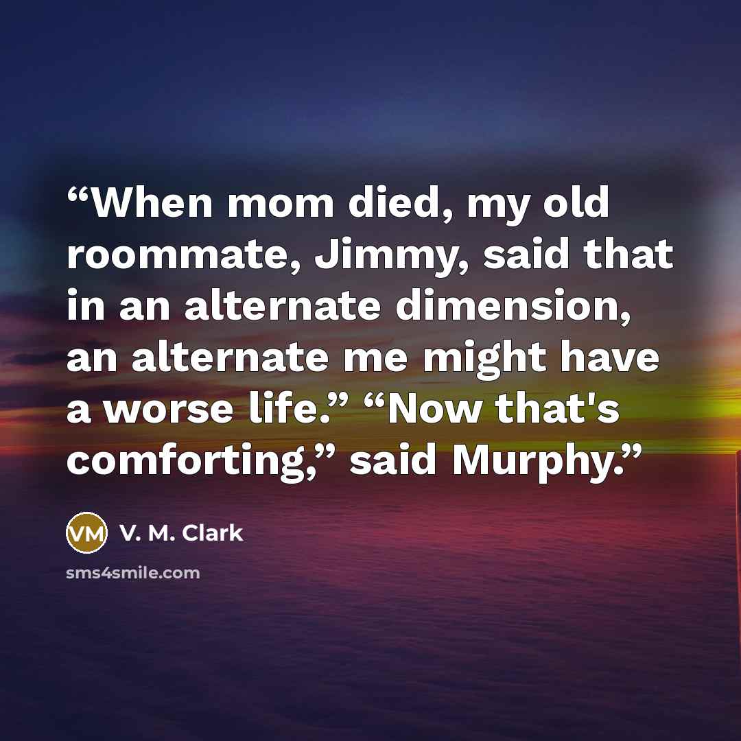 “When mom died, my old roommate, Jimmy, said that in an alternate dimension, an alternate me might have a worse life.” “Now that's comforting,” said Murphy.” quote by V. M. Clark